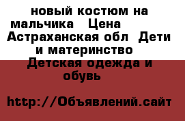 новый костюм на мальчика › Цена ­ 2 000 - Астраханская обл. Дети и материнство » Детская одежда и обувь   